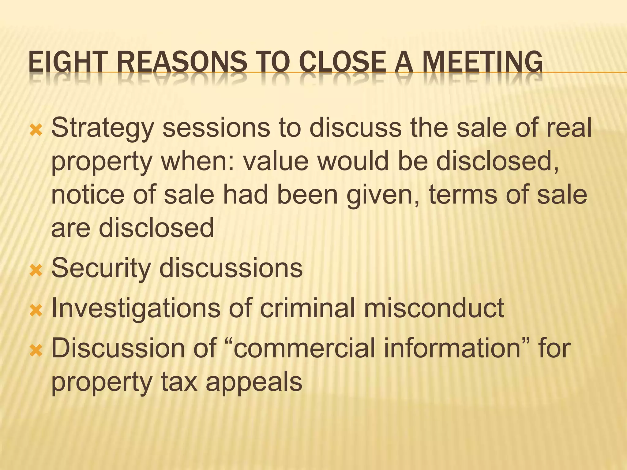 EIGHT REASONS TO CLOSE A MEETING
 Strategy sessions to discuss the sale of real
property when: value would be disclosed,
notice of sale had been given, terms of sale
are disclosed
 Security discussions
 Investigations of criminal misconduct
 Discussion of “commercial information” for
property tax appeals
 
