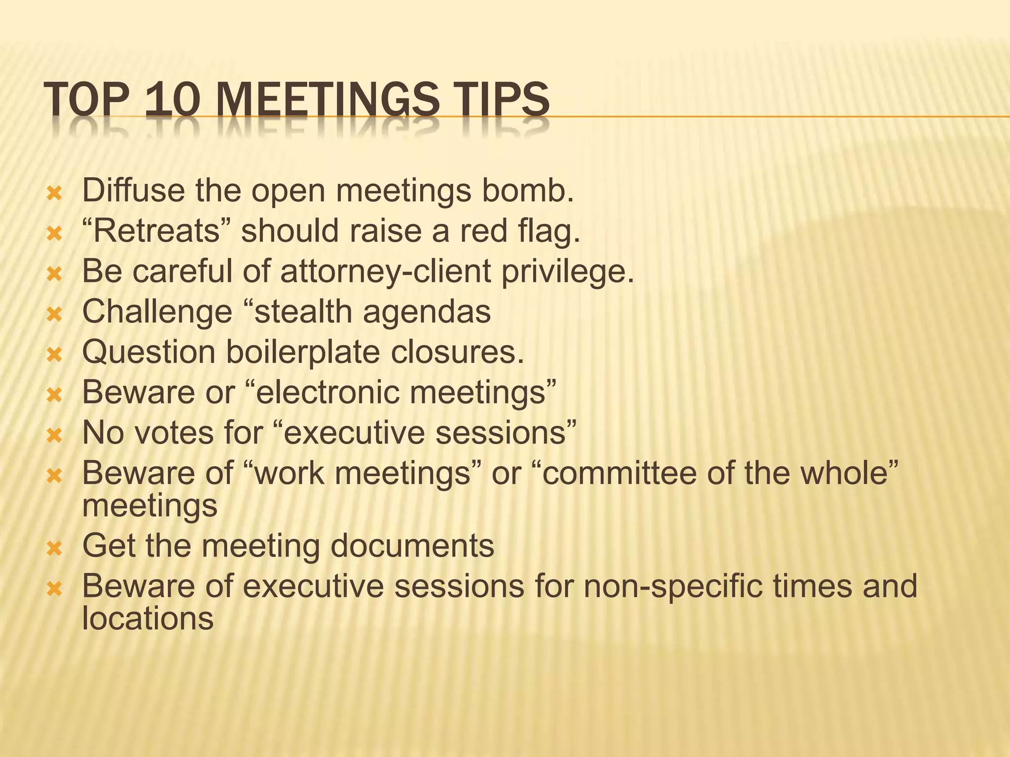 TOP 10 MEETINGS TIPS
 Diffuse the open meetings bomb.
 “Retreats” should raise a red flag.
 Be careful of attorney-client privilege.
 Challenge “stealth agendas
 Question boilerplate closures.
 Beware or “electronic meetings”
 No votes for “executive sessions”
 Beware of “work meetings” or “committee of the whole”
meetings
 Get the meeting documents
 Beware of executive sessions for non-specific times and
locations
 