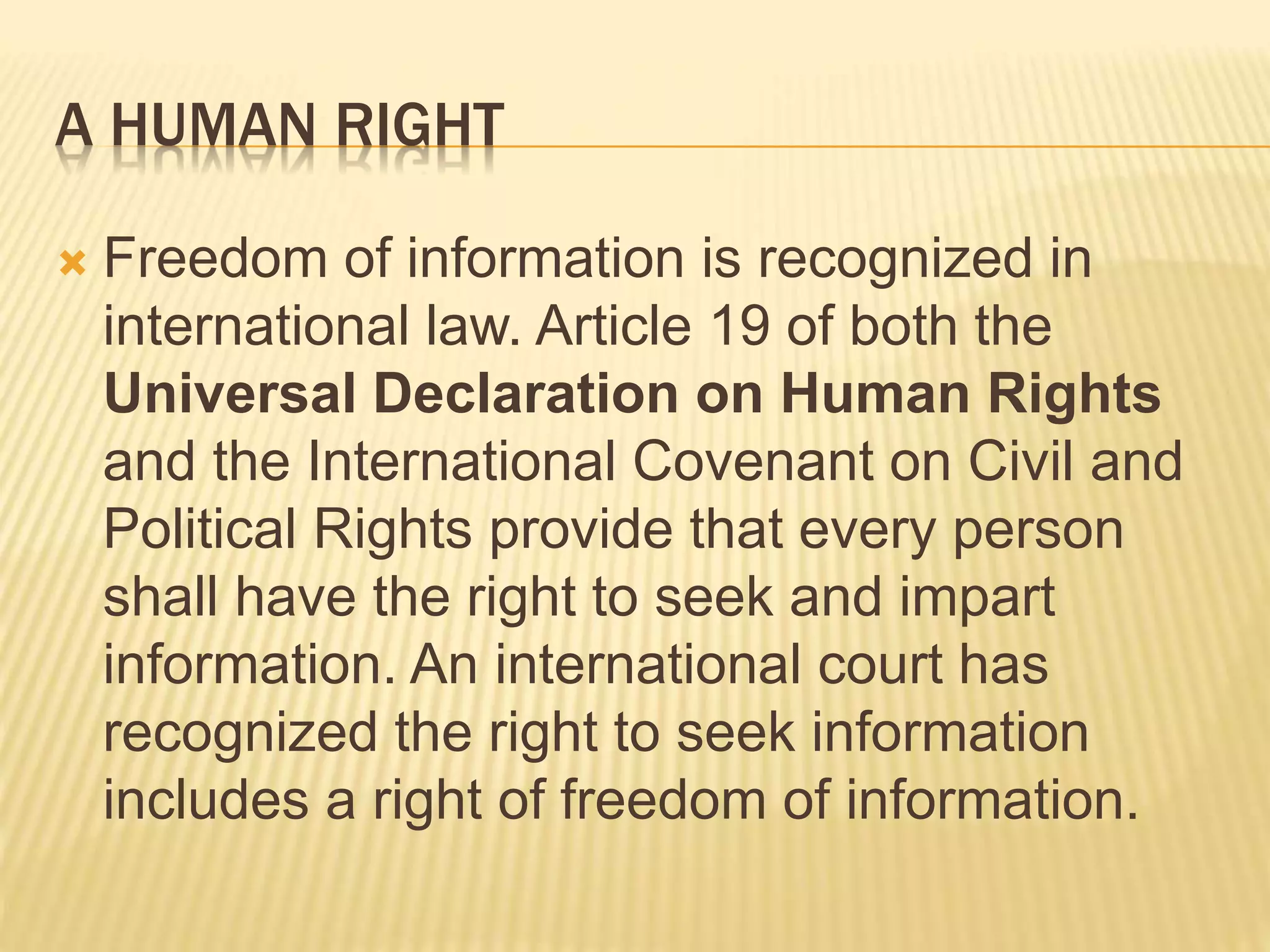 A HUMAN RIGHT
 Freedom of information is recognized in
international law. Article 19 of both the
Universal Declaration on Human Rights
and the International Covenant on Civil and
Political Rights provide that every person
shall have the right to seek and impart
information. An international court has
recognized the right to seek information
includes a right of freedom of information.
 