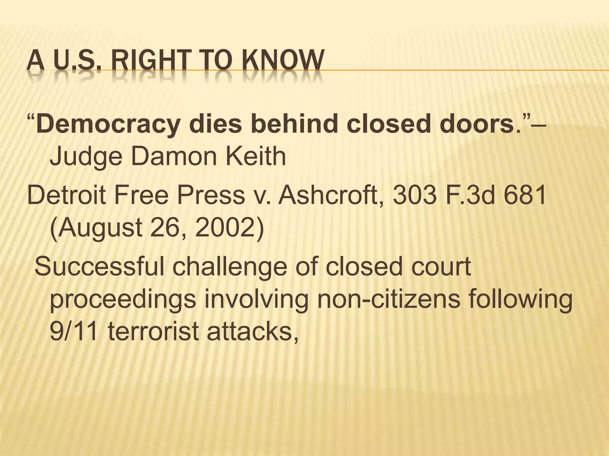 A U.S. RIGHT TO KNOW
“Democracy dies behind closed doors.”–
Judge Damon Keith
Detroit Free Press v. Ashcroft, 303 F.3d 681
(August 26, 2002)
Successful challenge of closed court
proceedings involving non-citizens following
9/11 terrorist attacks,
 