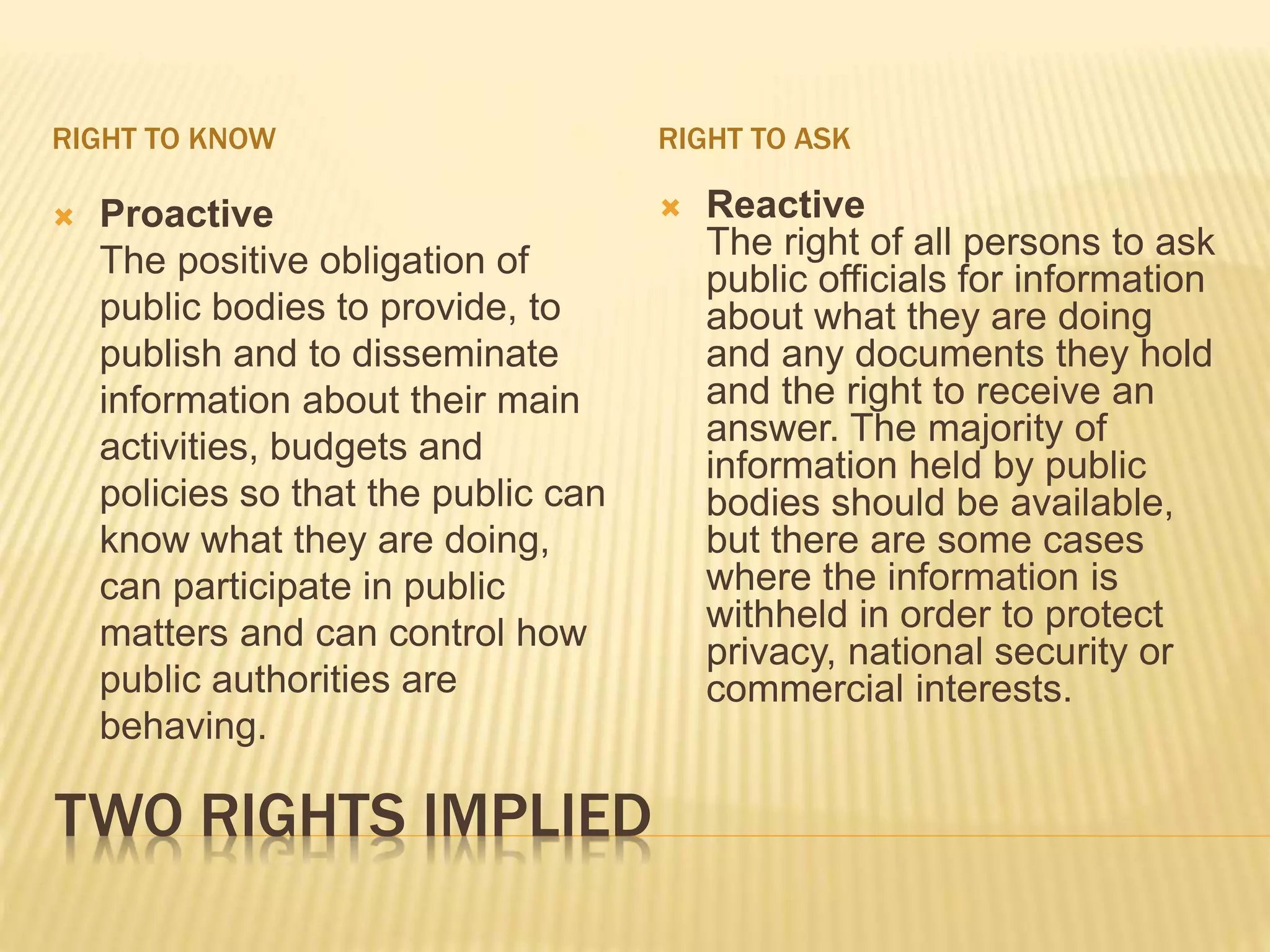 TWO RIGHTS IMPLIED
RIGHT TO KNOW RIGHT TO ASK
 Proactive
The positive obligation of
public bodies to provide, to
publish and to disseminate
information about their main
activities, budgets and
policies so that the public can
know what they are doing,
can participate in public
matters and can control how
public authorities are
behaving.
 Reactive
The right of all persons to ask
public officials for information
about what they are doing
and any documents they hold
and the right to receive an
answer. The majority of
information held by public
bodies should be available,
but there are some cases
where the information is
withheld in order to protect
privacy, national security or
commercial interests.
 