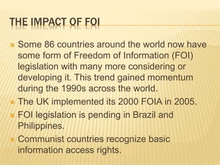 THE IMPACT OF FOI
 Some 86 countries around the world now have
some form of Freedom of Information (FOI)
legislation with many more considering or
developing it. This trend gained momentum
during the 1990s across the world.
 The UK implemented its 2000 FOIA in 2005.
 FOI legislation is pending in Brazil and
Philippines.
 Communist countries recognize basic
information access rights.
 