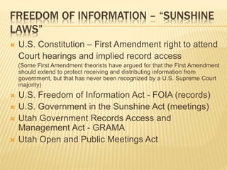 FREEDOM OF INFORMATION – “SUNSHINE
LAWS”
 U.S. Constitution – First Amendment right to attend
Court hearings and implied record access
(Some First Amendment theorists have argued for that the First Amendment
should extend to protect receiving and distributing information from
government, but that has never been recognized by a U.S. Supreme Court
majority)
 U.S. Freedom of Information Act - FOIA (records)
 U.S. Government in the Sunshine Act (meetings)
 Utah Government Records Access and
Management Act - GRAMA
 Utah Open and Public Meetings Act
 