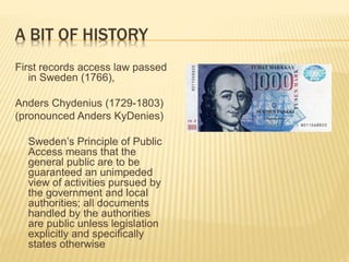 A BIT OF HISTORY
First records access law passed
in Sweden (1766),
Anders Chydenius (1729-1803)
(pronounced Anders KyDenies)
Sweden’s Principle of Public
Access means that the
general public are to be
guaranteed an unimpeded
view of activities pursued by
the government and local
authorities; all documents
handled by the authorities
are public unless legislation
explicitly and specifically
states otherwise
 