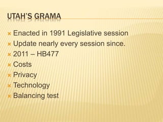UTAH’S GRAMA
 Enacted in 1991 Legislative session
 Update nearly every session since.
 2011 – HB477
 Costs
 Privacy
 Technology
 Balancing test
 