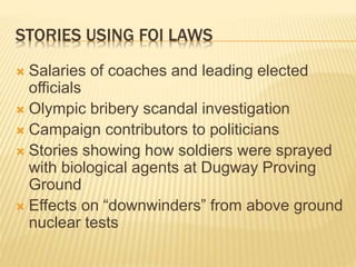STORIES USING FOI LAWS
 Salaries of coaches and leading elected
officials
 Olympic bribery scandal investigation
 Campaign contributors to politicians
 Stories showing how soldiers were sprayed
with biological agents at Dugway Proving
Ground
 Effects on “downwinders” from above ground
nuclear tests
 