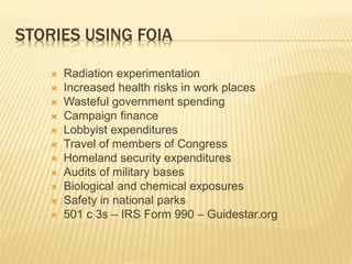 STORIES USING FOIA
 Radiation experimentation
 Increased health risks in work places
 Wasteful government spending
 Campaign finance
 Lobbyist expenditures
 Travel of members of Congress
 Homeland security expenditures
 Audits of military bases
 Biological and chemical exposures
 Safety in national parks
 501 c 3s – IRS Form 990 – Guidestar.org
 