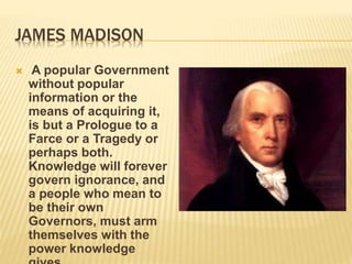 JAMES MADISON
 A popular Government
without popular
information or the
means of acquiring it,
is but a Prologue to a
Farce or a Tragedy or
perhaps both.
Knowledge will forever
govern ignorance, and
a people who mean to
be their own
Governors, must arm
themselves with the
power knowledge
 