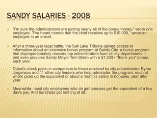 SANDY SALARIES - 2008
 "I'm sure the administrators are getting nearly all of the bonus money," wrote one
employee. "I've heard rumors that the chief receives up to $10,000,” wrote an
employee in an e-mail.
 After a three-year legal battle, the Salt Lake Tribune gained access to
information about an extensive bonus program at Sandy City. a bonus program
that disproportionately rewards top administrators from all city departments --
and even provides Sandy Mayor Tom Dolan with a $1,000+ "thank you" bonus,
each year.
Dolan's check pales in comparison to those received by city administrator Byron
Jorgenson and 11 other city leaders who help administer the program, each of
whom picks up the equivalent of about a month's salary in bonuses, year after
year.
 Meanwhile, most city employees who do get bonuses get the equivalent of a few
day's pay. And hundreds get nothing at all.
 