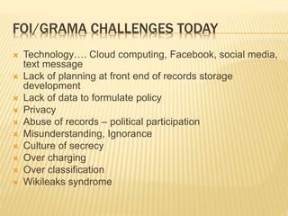 FOI/GRAMA CHALLENGES TODAY
 Technology…. Cloud computing, Facebook, social media,
text message
 Lack of planning at front end of records storage
development
 Lack of data to formulate policy
 Privacy
 Abuse of records – political participation
 Misunderstanding, Ignorance
 Culture of secrecy
 Over charging
 Over classification
 Wikileaks syndrome
 