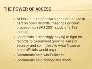 THE POWER OF ACCESS
 At least a third of news stories are based in
part on open records, meetings or court
proceedings (SPJ 2001 study of 3,192
stories)
 Journalists increasingly having to fight for
records to circumvent growing walls of
secrecy and spin (despite what Nixon or
other officials would say)
 Documents help win Pulitzers
 Documents help change the world
 