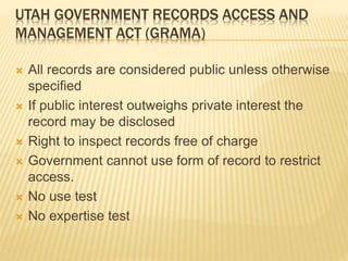 UTAH GOVERNMENT RECORDS ACCESS AND
MANAGEMENT ACT (GRAMA)
 All records are considered public unless otherwise
specified
 If public interest outweighs private interest the
record may be disclosed
 Right to inspect records free of charge
 Government cannot use form of record to restrict
access.
 No use test
 No expertise test
 