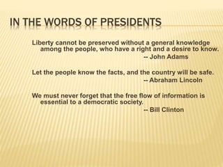 IN THE WORDS OF PRESIDENTS
Liberty cannot be preserved without a general knowledge
among the people, who have a right and a desire to know.
-- John Adams
Let the people know the facts, and the country will be safe.
-- Abraham Lincoln
We must never forget that the free flow of information is
essential to a democratic society.
-- Bill Clinton
 