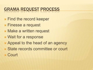 GRAMA REQUEST PROCESS
 Find the record keeper
 Finesse a request
 Make a written request
 Wait for a response
 Appeal to the head of an agency
 State records committee or court
 Court
 
