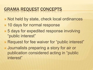 GRAMA REQUEST CONCEPTS
 Not held by state, check local ordinances
 10 days for normal response
 5 days for expedited response involving
“public interest”
 Request for fee waiver for “public interest”
 Journalists preparing a story for air or
publication considered acting in “public
interest”
 