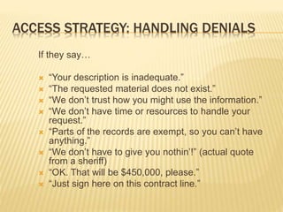 ACCESS STRATEGY: HANDLING DENIALS
If they say…
 “Your description is inadequate.”
 “The requested material does not exist.”
 “We don’t trust how you might use the information.”
 “We don’t have time or resources to handle your
request.”
 “Parts of the records are exempt, so you can’t have
anything.”
 “We don’t have to give you nothin’!” (actual quote
from a sheriff)
 “OK. That will be $450,000, please.”
 “Just sign here on this contract line.”
 
