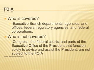 FOIA
 Who is covered?
 Executive Branch departments, agencies, and
offices; federal regulatory agencies; and federal
corporations.
 Who is not covered?
 Congress, the federal courts, and parts of the
Executive Office of the President that function
solely to advise and assist the President, are not
subject to the FOIA
Source: National Security Archive
 