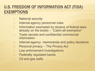 U.S. FREEDOM OF INFORMATION ACT (FOIA)
EXEMPTIONS
1. National security
2. Internal agency personnel rules
3. Information exempted by dozens of federal laws
already on the books – “Catch-all exemption”
4. Trade secrets and confidential commercial
information
5. Internal agency memoranda and policy decisions
6. Personal privacy – The Privacy Act
7. Law enforcement investigations
8. Federally regulated banks
9. Oil and gas wells
 