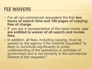 FEE WAIVERS
 For all non-commercial requesters the first two
hours of search time and 100 pages of copying
free of charge.
 If you are a representative of the news media, you
are entitled to waiver of all search and review
fees.
 In addition, all fees, including copying, must be
waived by the agency if the material requested "is
likely to contribute significantly to public
understanding of the operations or activities of
government and is not primarily in the commercial
interest of the requester."
 