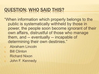 QUESTION: WHO SAID THIS?
“When information which properly belongs to the
public is systematically withheld by those in
power, the people soon become ignorant of their
own affairs, distrustful of those who manage
them, and -- eventually -- incapable of
determining their own destinies.”
a. Abraham Lincoln
b. Bill Clinton
c. Richard Nixon
d. John F. Kennedy
 