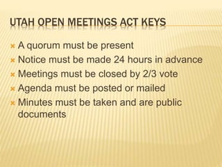 UTAH OPEN MEETINGS ACT KEYS
 A quorum must be present
 Notice must be made 24 hours in advance
 Meetings must be closed by 2/3 vote
 Agenda must be posted or mailed
 Minutes must be taken and are public
documents
 