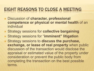 EIGHT REASONS TO CLOSE A MEETING
 Discussion of character, professional
competence or physical or mental health of an
individual
 Strategy sessions for collective bargaining
 Strategy sessions for “imminent” litigation
 Strategy sessions to discuss the purchase,
exchange, or lease of real property when public
discussion of the transaction would disclose the
appraisal or estimated value of the property under
consideration or prevent the public body from
completing the transaction on the best possible
terms.
 