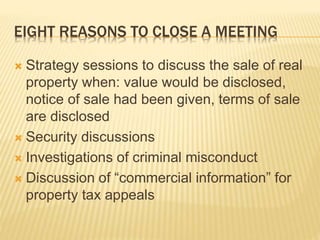 EIGHT REASONS TO CLOSE A MEETING
 Strategy sessions to discuss the sale of real
property when: value would be disclosed,
notice of sale had been given, terms of sale
are disclosed
 Security discussions
 Investigations of criminal misconduct
 Discussion of “commercial information” for
property tax appeals
 