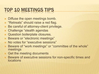 TOP 10 MEETINGS TIPS
 Diffuse the open meetings bomb.
 “Retreats” should raise a red flag.
 Be careful of attorney-client privilege.
 Challenge “stealth agendas
 Question boilerplate closures.
 Beware or “electronic meetings”
 No votes for “executive sessions”
 Beware of “work meetings” or “committee of the whole”
meetings
 Get the meeting documents
 Beware of executive sessions for non-specific times and
locations
 