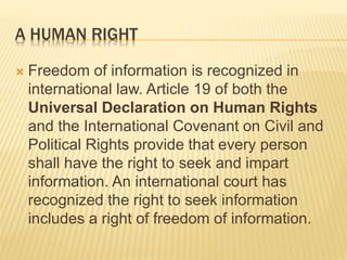 A HUMAN RIGHT
 Freedom of information is recognized in
international law. Article 19 of both the
Universal Declaration on Human Rights
and the International Covenant on Civil and
Political Rights provide that every person
shall have the right to seek and impart
information. An international court has
recognized the right to seek information
includes a right of freedom of information.
 