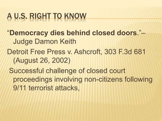 A U.S. RIGHT TO KNOW
“Democracy dies behind closed doors.”–
Judge Damon Keith
Detroit Free Press v. Ashcroft, 303 F.3d 681
(August 26, 2002)
Successful challenge of closed court
proceedings involving non-citizens following
9/11 terrorist attacks,
 