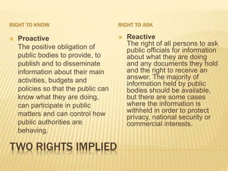 TWO RIGHTS IMPLIED
RIGHT TO KNOW RIGHT TO ASK
 Proactive
The positive obligation of
public bodies to provide, to
publish and to disseminate
information about their main
activities, budgets and
policies so that the public can
know what they are doing,
can participate in public
matters and can control how
public authorities are
behaving.
 Reactive
The right of all persons to ask
public officials for information
about what they are doing
and any documents they hold
and the right to receive an
answer. The majority of
information held by public
bodies should be available,
but there are some cases
where the information is
withheld in order to protect
privacy, national security or
commercial interests.
 