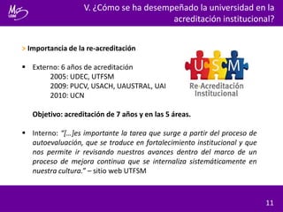 > Importancia de la re-acreditación
 Externo: 6 años de acreditación
2005: UDEC, UTFSM
2009: PUCV, USACH, UAUSTRAL, UAI
2010: UCN
Objetivo: acreditación de 7 años y en las 5 áreas.
 Interno: “[…]es importante la tarea que surge a partir del proceso de
autoevaluación, que se traduce en fortalecimiento institucional y que
nos permite ir revisando nuestros avances dentro del marco de un
proceso de mejora continua que se internaliza sistemáticamente en
nuestra cultura.” – sitio web UTFSM
V. ¿Cómo se ha desempeñado la universidad en la
acreditación institucional?
11
 