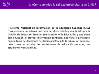 III. ¿Cómo se mide la calidad universitaria en Chile?
7
> Sistema Nacional de Información de la Educación Superior (SIES)
corresponde a un sistema que debe ser desarrollado y mantenido por la
División de Educación Superior (del Ministerio de Educación) y que tiene
como función el proveer información confiable, oportuna y pertinente
para la toma de decisiones de diversos actores de la educación superior,
tales como: el estado, las instituciones de educación superior, los
estudiantes y sus familias.
 