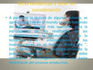 Otras tendencias a tener en
consideración
• A partir de la lectura de algunos autores, se
aprecia que hoy en el mundo se está hablando
de algo que parece más avanzado para la
introducción de los resultados de las
investigacionesen la producción, y es la
tendencia a la " Internalización de las
Investigaciones en el Proceso Productivo ".
Esto significa hacer la investigacióndesde la
propia producción, por lo que se debe
considerar la investigación como una parte
importante del proceso productivo.
 
