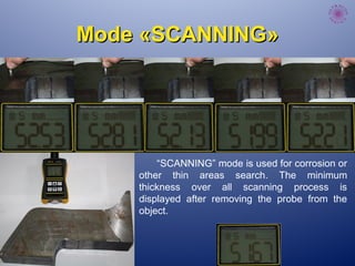 ModeMode ««SCANNINGSCANNING»»
“SCANNING” mode is used for corrosion or
other thin areas search. The minimum
thickness over all scanning process is
displayed after removing the probe from the
object.