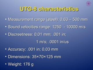UTG-8 characteristicsUTG-8 characteristics
• Measurement range (steel): 0,63 – 500 mmMeasurement range (steel): 0,63 – 500 mm
• Sound velocities range: 1250 - 10000 m/sSound velocities range: 1250 - 10000 m/s
• Discreetness: 0,01 mm; .001 in;Discreetness: 0,01 mm; .001 in;
1 m/s; .0001 in/us1 m/s; .0001 in/us
• Accuracy: .001 in; 0,03 mmAccuracy: .001 in; 0,03 mm
• Dimensions:Dimensions: 35×70×12535×70×125 mmmm
• Weight: 176 gWeight: 176 g