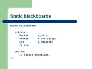 Static blackboards class CBlackboard { private: Vector m_vPos; Vector m_vVelocity; int m_nHealth; // etc… public: // access functions… }; 