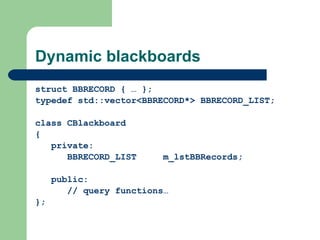 Dynamic blackboards struct BBRECORD { … }; typedef std::vector<BBRECORD*> BBRECORD_LIST; class CBlackboard { private: BBRECORD_LIST m_lstBBRecords; public: // query functions… }; 