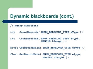Dynamic blackboards (cont.) // query functions int  CountRecords(  ENUM_BBRECORD_TYPE eType  ); int  CountRecords(  ENUM_BBRECORD_TYPE eType ,    HANDLE hTarget ); float GetRecordData(  ENUM_BBRECORD_TYPE eType  ); float GetRecordData(  ENUM_BBRECORD_TYPE eType,   HANDLE hTarget  ); 