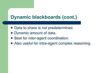 Dynamic blackboards (cont.) Data to share is not predetermined. Dynamic amount of data. Best for  inter -agent coordination. Also useful for intra-agent complex reasoning. 