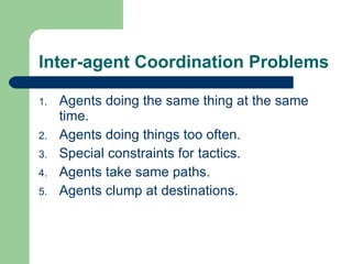 Inter-agent Coordination Problems Agents doing the same thing at the same time. Agents doing things too often. Special constraints for tactics. Agents take same paths. Agents clump at destinations. 