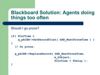 Blackboard Solution: Agents doing things too often Should I go prone? if( fCurTime >   g_pAIBB->GetRecordFloat( kBB_NextProneTime ) ) { // Go prone… g_pAIBB->ReplaceRecord( kBB_NextProneTime,    m_hObject,    fCurTime + fDelay ); } 