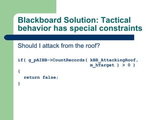Blackboard Solution: Tactical behavior has special constraints Should I attack from the roof? if(  g_pAIBB->CountRecords( kBB_AttackingRoof,    m_hTarget ) > 0 ) { return false; } 