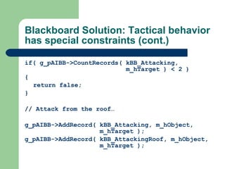 Blackboard Solution: Tactical behavior has special constraints (cont.) if(  g_pAIBB->CountRecords( kBB_Attacking,    m_hTarget ) < 2 ) { return false; } // Attack from the roof… g_pAIBB->AddRecord( kBB_Attacking, m_hObject,    m_hTarget ); g_pAIBB->AddRecord( kBB_AttackingRoof, m_hObject,    m_hTarget ); 