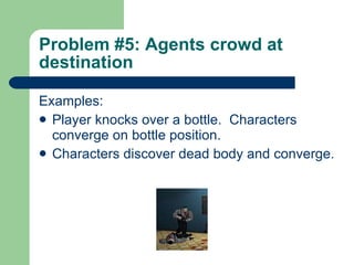 Problem #5: Agents crowd at destination Examples: Player knocks over a bottle.  Characters converge on bottle position. Characters discover dead body and converge.   