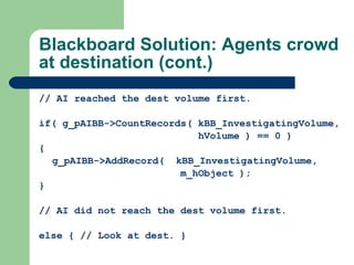 Blackboard Solution: Agents crowd at destination (cont.) // AI reached the dest volume first. if(  g_pAIBB->CountRecords( kBB_InvestigatingVolume,   hVolume ) == 0 ) { g_pAIBB->AddRecord(  kBB_InvestigatingVolume,    m_hObject ); } // AI did not reach the dest volume first. else  { // Look at dest. } 