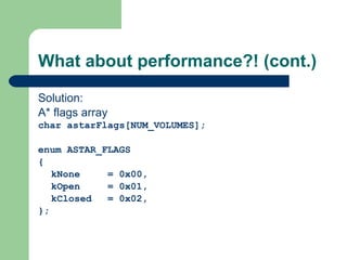 What about performance?! (cont.) Solution: A* flags array char astarFlags[NUM_VOLUMES];   enum ASTAR_FLAGS { kNone = 0x00, kOpen = 0x01, kClosed = 0x02, }; 