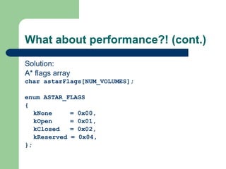 What about performance?! (cont.) Solution: A* flags array char astarFlags[NUM_VOLUMES];   enum ASTAR_FLAGS { kNone = 0x00, kOpen = 0x01, kClosed = 0x02, kReserved = 0x04, }; 