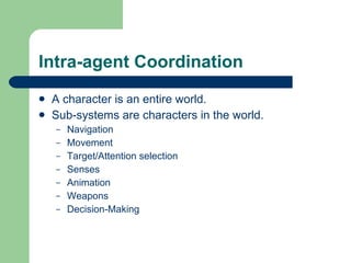Intra-agent Coordination A character is an entire world. Sub-systems are characters in the world. Navigation Movement Target/Attention selection Senses Animation Weapons Decision-Making  