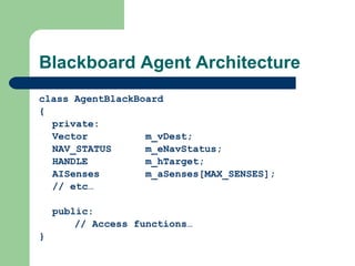 Blackboard Agent Architecture class AgentBlackBoard { private: Vector m_vDest; NAV_STATUS m_eNavStatus; HANDLE m_hTarget; AISenses m_aSenses[MAX_SENSES]; // etc… public: // Access functions…  } 